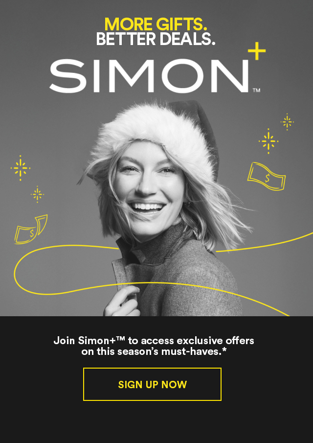 MORE GIFTS. BETTER DEALS. SIMON+™  Join Simon+™ to access exclusive offers on this season's must-haves.* SIGN UP NOW